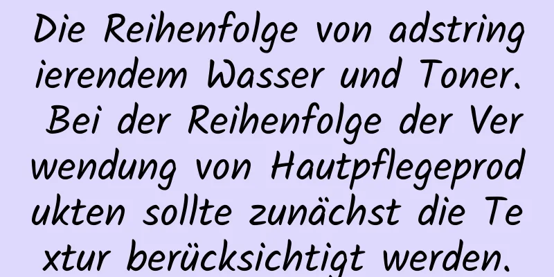 Die Reihenfolge von adstringierendem Wasser und Toner. Bei der Reihenfolge der Verwendung von Hautpflegeprodukten sollte zunächst die Textur berücksichtigt werden.