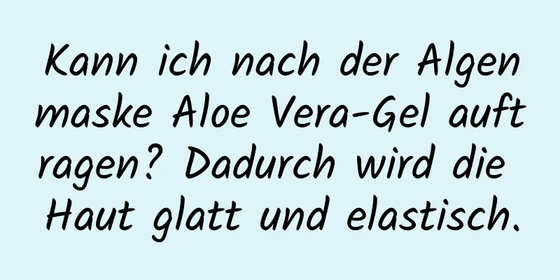 Kann ich nach der Algenmaske Aloe Vera-Gel auftragen? Dadurch wird die Haut glatt und elastisch.