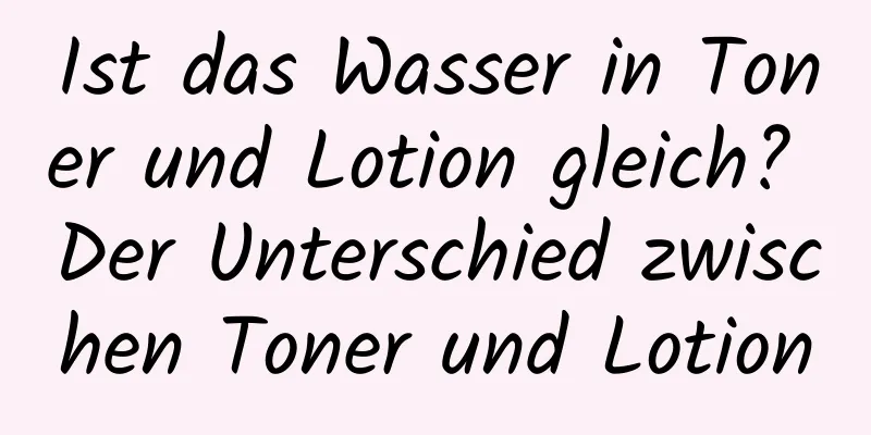 Ist das Wasser in Toner und Lotion gleich? Der Unterschied zwischen Toner und Lotion