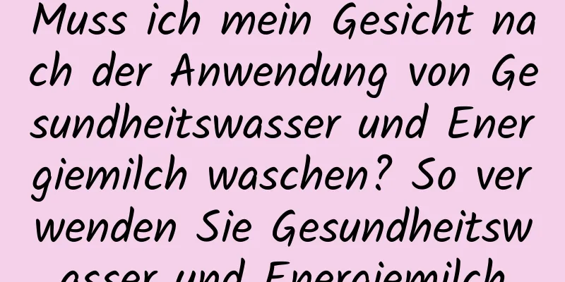 Muss ich mein Gesicht nach der Anwendung von Gesundheitswasser und Energiemilch waschen? So verwenden Sie Gesundheitswasser und Energiemilch