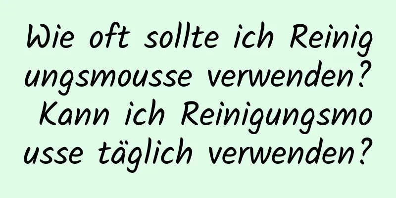 Wie oft sollte ich Reinigungsmousse verwenden? Kann ich Reinigungsmousse täglich verwenden?