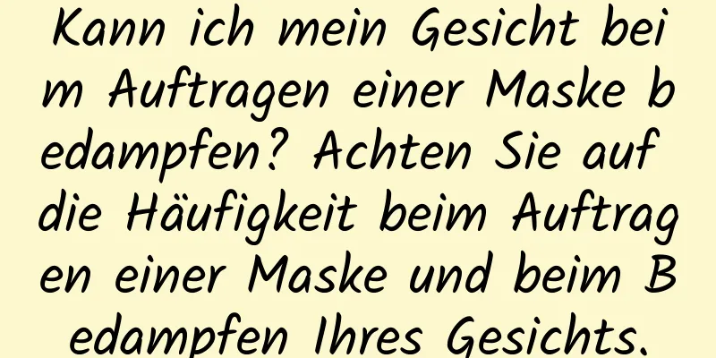 Kann ich mein Gesicht beim Auftragen einer Maske bedampfen? Achten Sie auf die Häufigkeit beim Auftragen einer Maske und beim Bedampfen Ihres Gesichts.