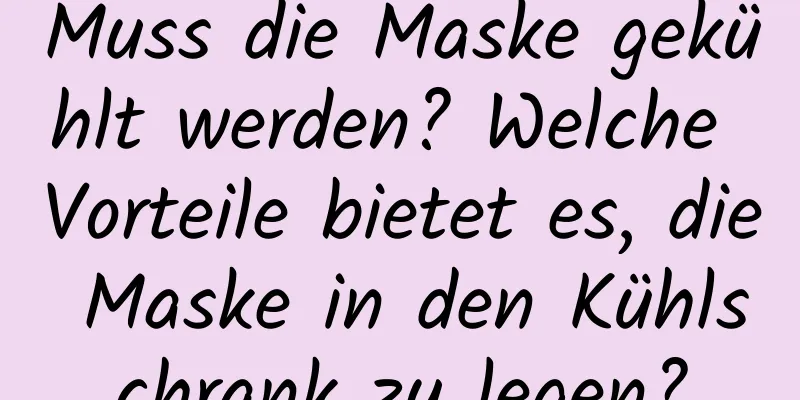 Muss die Maske gekühlt werden? Welche Vorteile bietet es, die Maske in den Kühlschrank zu legen?