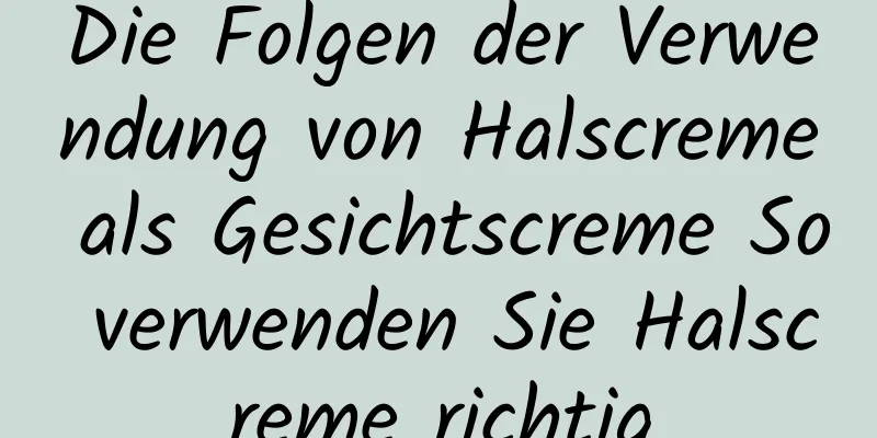 Die Folgen der Verwendung von Halscreme als Gesichtscreme So verwenden Sie Halscreme richtig