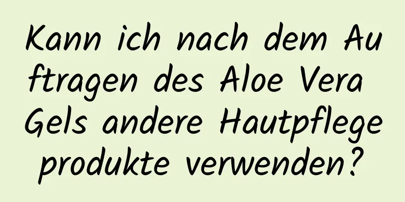 Kann ich nach dem Auftragen des Aloe Vera Gels andere Hautpflegeprodukte verwenden?