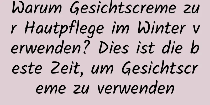 Warum Gesichtscreme zur Hautpflege im Winter verwenden? Dies ist die beste Zeit, um Gesichtscreme zu verwenden