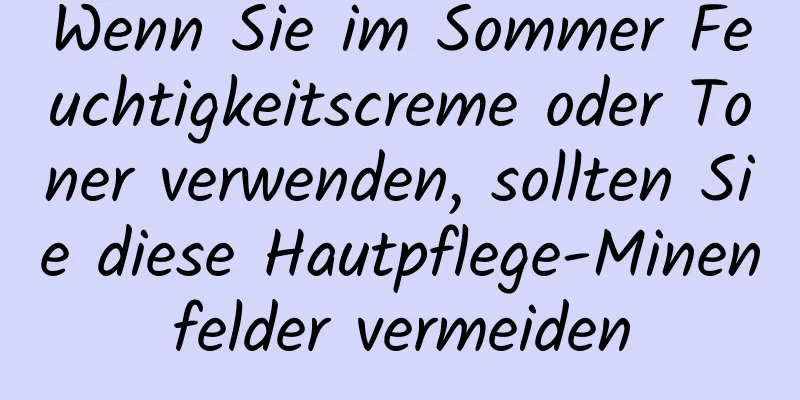 Wenn Sie im Sommer Feuchtigkeitscreme oder Toner verwenden, sollten Sie diese Hautpflege-Minenfelder vermeiden