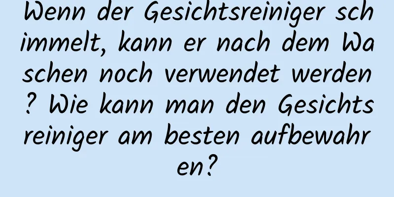 Wenn der Gesichtsreiniger schimmelt, kann er nach dem Waschen noch verwendet werden? Wie kann man den Gesichtsreiniger am besten aufbewahren?