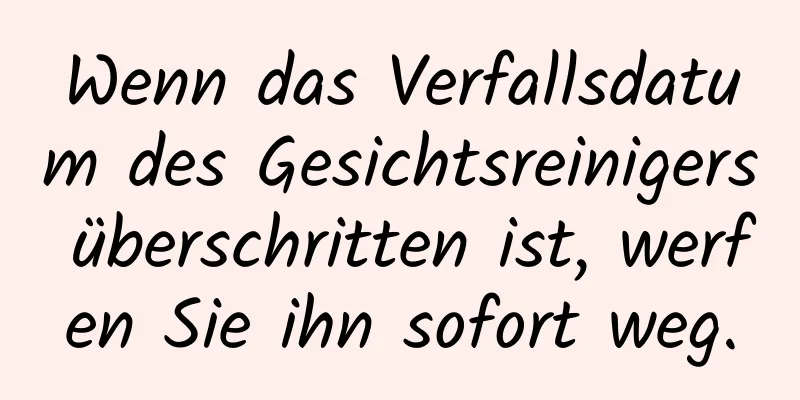 Wenn das Verfallsdatum des Gesichtsreinigers überschritten ist, werfen Sie ihn sofort weg.