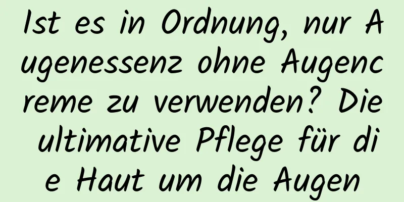 Ist es in Ordnung, nur Augenessenz ohne Augencreme zu verwenden? Die ultimative Pflege für die Haut um die Augen
