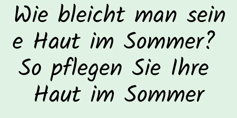 Wie bleicht man seine Haut im Sommer? So pflegen Sie Ihre Haut im Sommer