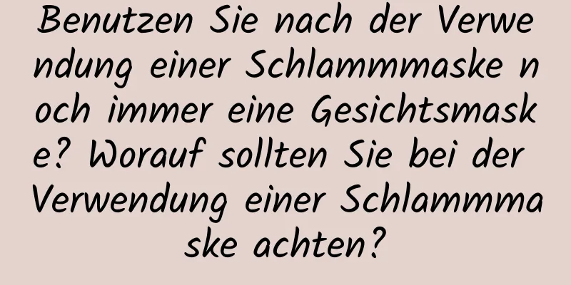 Benutzen Sie nach der Verwendung einer Schlammmaske noch immer eine Gesichtsmaske? Worauf sollten Sie bei der Verwendung einer Schlammmaske achten?