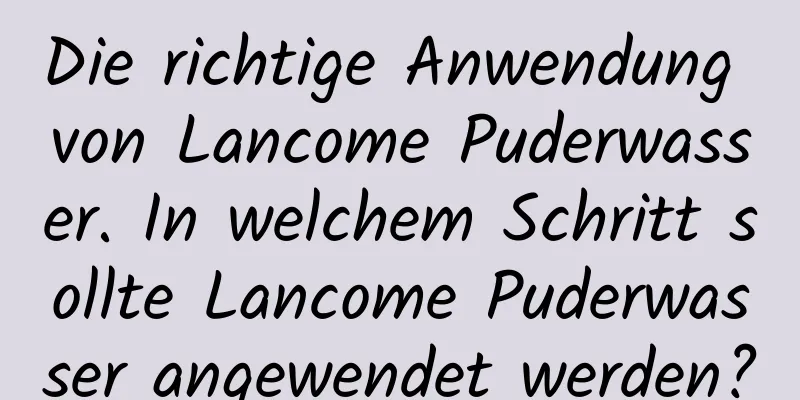 Die richtige Anwendung von Lancome Puderwasser. In welchem ​​Schritt sollte Lancome Puderwasser angewendet werden?