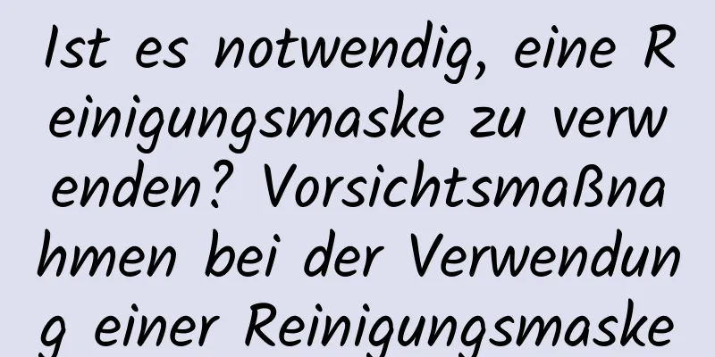 Ist es notwendig, eine Reinigungsmaske zu verwenden? Vorsichtsmaßnahmen bei der Verwendung einer Reinigungsmaske