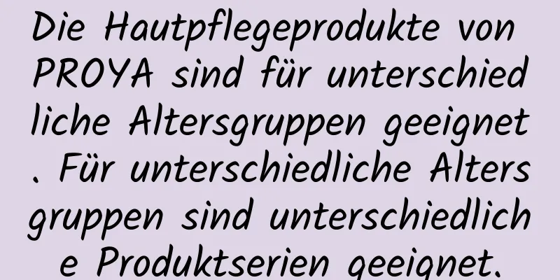 Die Hautpflegeprodukte von PROYA sind für unterschiedliche Altersgruppen geeignet. Für unterschiedliche Altersgruppen sind unterschiedliche Produktserien geeignet.