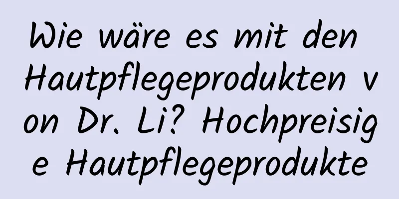 Wie wäre es mit den Hautpflegeprodukten von Dr. Li? Hochpreisige Hautpflegeprodukte