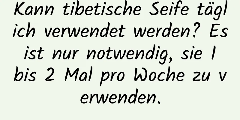 Kann tibetische Seife täglich verwendet werden? Es ist nur notwendig, sie 1 bis 2 Mal pro Woche zu verwenden.