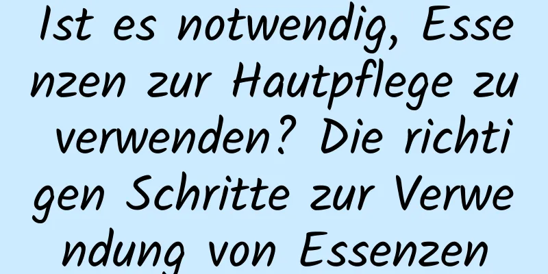 Ist es notwendig, Essenzen zur Hautpflege zu verwenden? Die richtigen Schritte zur Verwendung von Essenzen