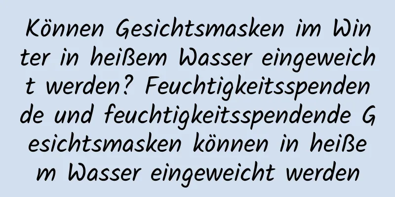 Können Gesichtsmasken im Winter in heißem Wasser eingeweicht werden? Feuchtigkeitsspendende und feuchtigkeitsspendende Gesichtsmasken können in heißem Wasser eingeweicht werden