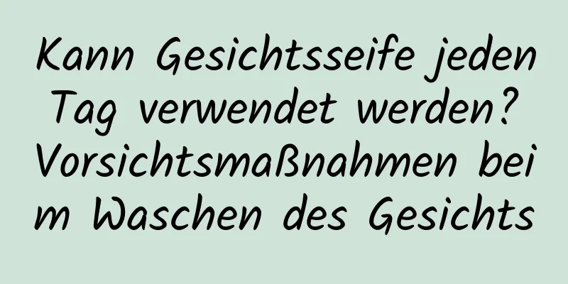 Kann Gesichtsseife jeden Tag verwendet werden? Vorsichtsmaßnahmen beim Waschen des Gesichts