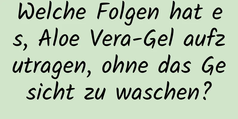 Welche Folgen hat es, Aloe Vera-Gel aufzutragen, ohne das Gesicht zu waschen?
