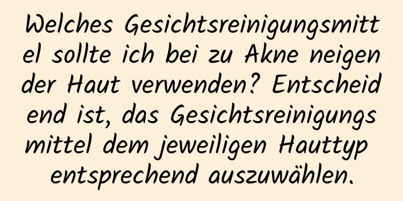 Welches Gesichtsreinigungsmittel sollte ich bei zu Akne neigender Haut verwenden? Entscheidend ist, das Gesichtsreinigungsmittel dem jeweiligen Hauttyp entsprechend auszuwählen.