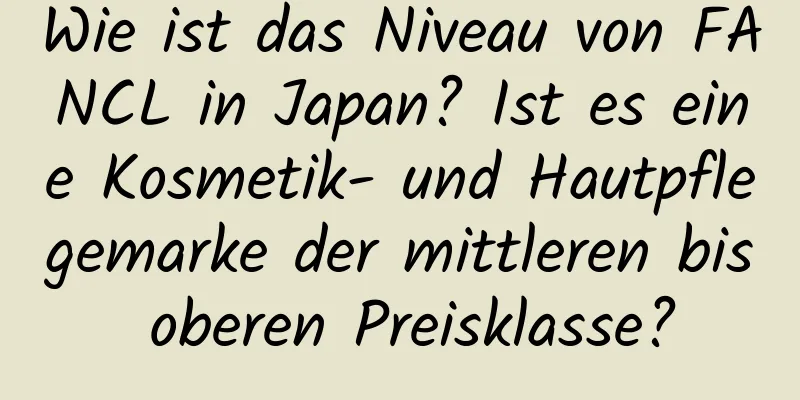 Wie ist das Niveau von FANCL in Japan? Ist es eine Kosmetik- und Hautpflegemarke der mittleren bis oberen Preisklasse?