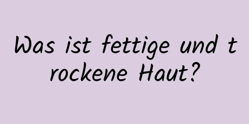 Was ist fettige und trockene Haut?