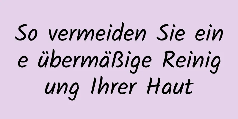 So vermeiden Sie eine übermäßige Reinigung Ihrer Haut