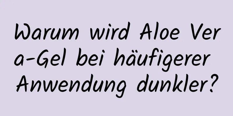 Warum wird Aloe Vera-Gel bei häufigerer Anwendung dunkler?