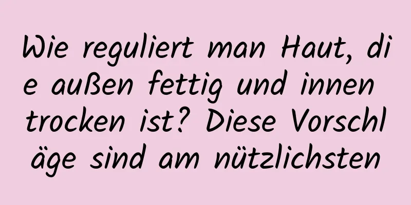 Wie reguliert man Haut, die außen fettig und innen trocken ist? Diese Vorschläge sind am nützlichsten