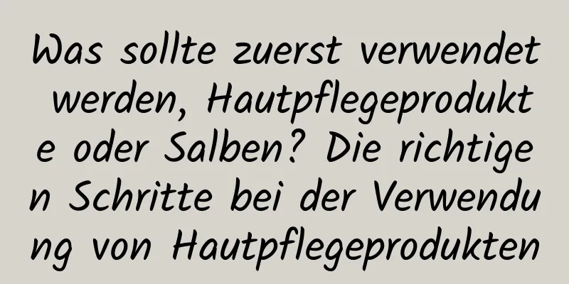 Was sollte zuerst verwendet werden, Hautpflegeprodukte oder Salben? Die richtigen Schritte bei der Verwendung von Hautpflegeprodukten