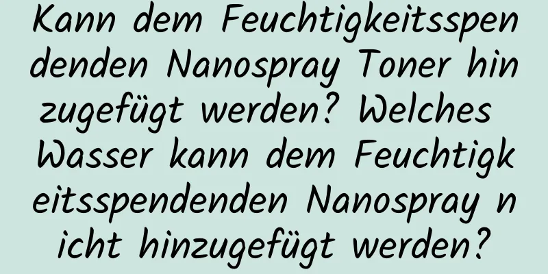 Kann dem Feuchtigkeitsspendenden Nanospray Toner hinzugefügt werden? Welches Wasser kann dem Feuchtigkeitsspendenden Nanospray nicht hinzugefügt werden?