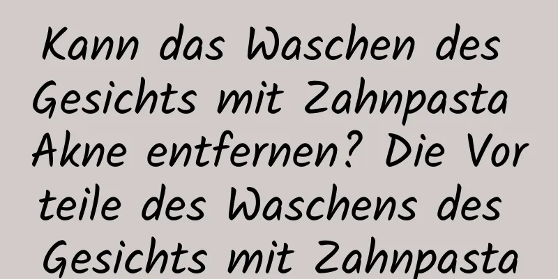 Kann das Waschen des Gesichts mit Zahnpasta Akne entfernen? Die Vorteile des Waschens des Gesichts mit Zahnpasta