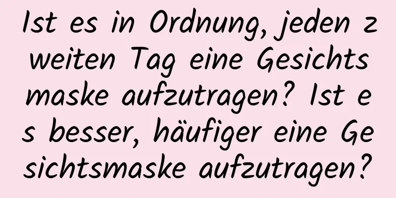 Ist es in Ordnung, jeden zweiten Tag eine Gesichtsmaske aufzutragen? Ist es besser, häufiger eine Gesichtsmaske aufzutragen?