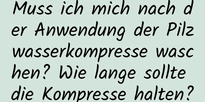 Muss ich mich nach der Anwendung der Pilzwasserkompresse waschen? Wie lange sollte die Kompresse halten?