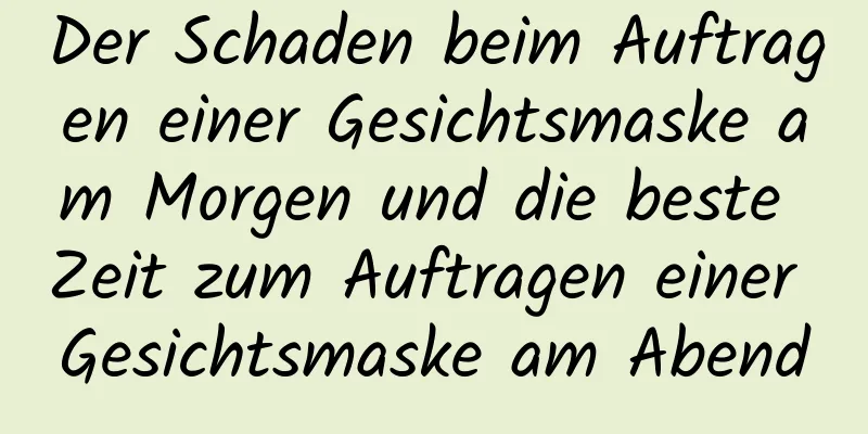 Der Schaden beim Auftragen einer Gesichtsmaske am Morgen und die beste Zeit zum Auftragen einer Gesichtsmaske am Abend