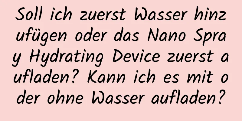 Soll ich zuerst Wasser hinzufügen oder das Nano Spray Hydrating Device zuerst aufladen? Kann ich es mit oder ohne Wasser aufladen?