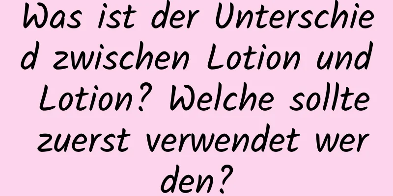 Was ist der Unterschied zwischen Lotion und Lotion? Welche sollte zuerst verwendet werden?