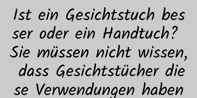 Ist ein Gesichtstuch besser oder ein Handtuch? Sie müssen nicht wissen, dass Gesichtstücher diese Verwendungen haben