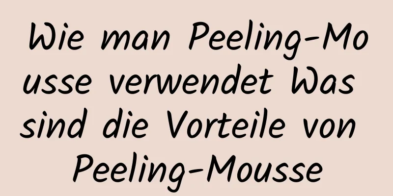 Wie man Peeling-Mousse verwendet Was sind die Vorteile von Peeling-Mousse