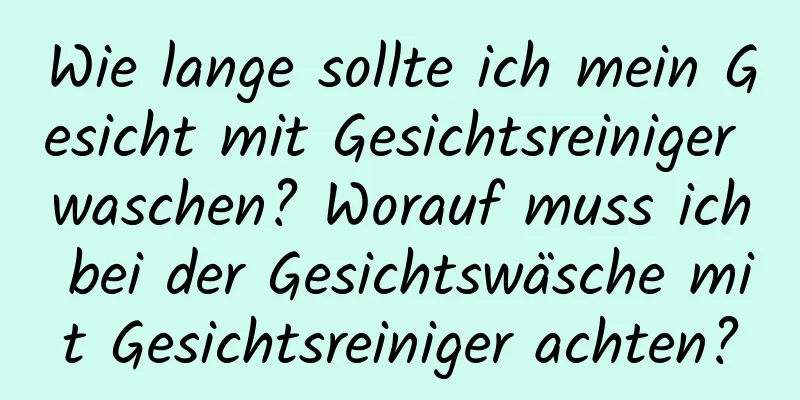 Wie lange sollte ich mein Gesicht mit Gesichtsreiniger waschen? Worauf muss ich bei der Gesichtswäsche mit Gesichtsreiniger achten?