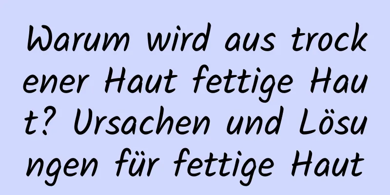 Warum wird aus trockener Haut fettige Haut? Ursachen und Lösungen für fettige Haut