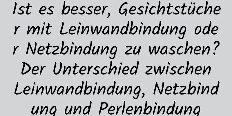 Ist es besser, Gesichtstücher mit Leinwandbindung oder Netzbindung zu waschen? Der Unterschied zwischen Leinwandbindung, Netzbindung und Perlenbindung