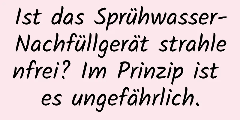 Ist das Sprühwasser-Nachfüllgerät strahlenfrei? Im Prinzip ist es ungefährlich.