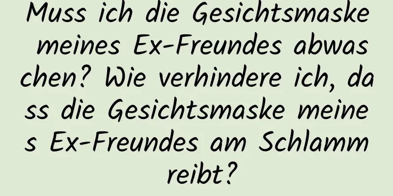 Muss ich die Gesichtsmaske meines Ex-Freundes abwaschen? Wie verhindere ich, dass die Gesichtsmaske meines Ex-Freundes am Schlamm reibt?