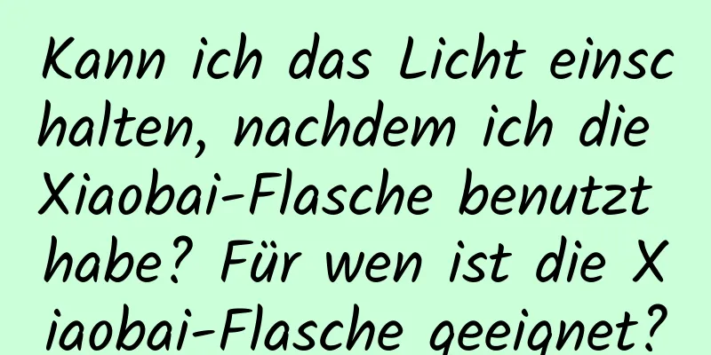 Kann ich das Licht einschalten, nachdem ich die Xiaobai-Flasche benutzt habe? Für wen ist die Xiaobai-Flasche geeignet?