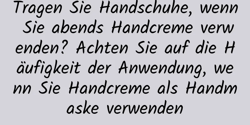 Tragen Sie Handschuhe, wenn Sie abends Handcreme verwenden? Achten Sie auf die Häufigkeit der Anwendung, wenn Sie Handcreme als Handmaske verwenden