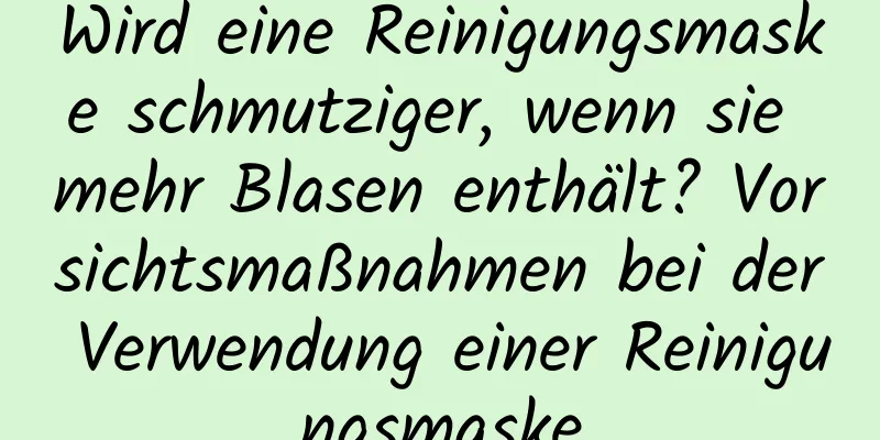 Wird eine Reinigungsmaske schmutziger, wenn sie mehr Blasen enthält? Vorsichtsmaßnahmen bei der Verwendung einer Reinigungsmaske