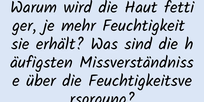 Warum wird die Haut fettiger, je mehr Feuchtigkeit sie erhält? Was sind die häufigsten Missverständnisse über die Feuchtigkeitsversorgung?